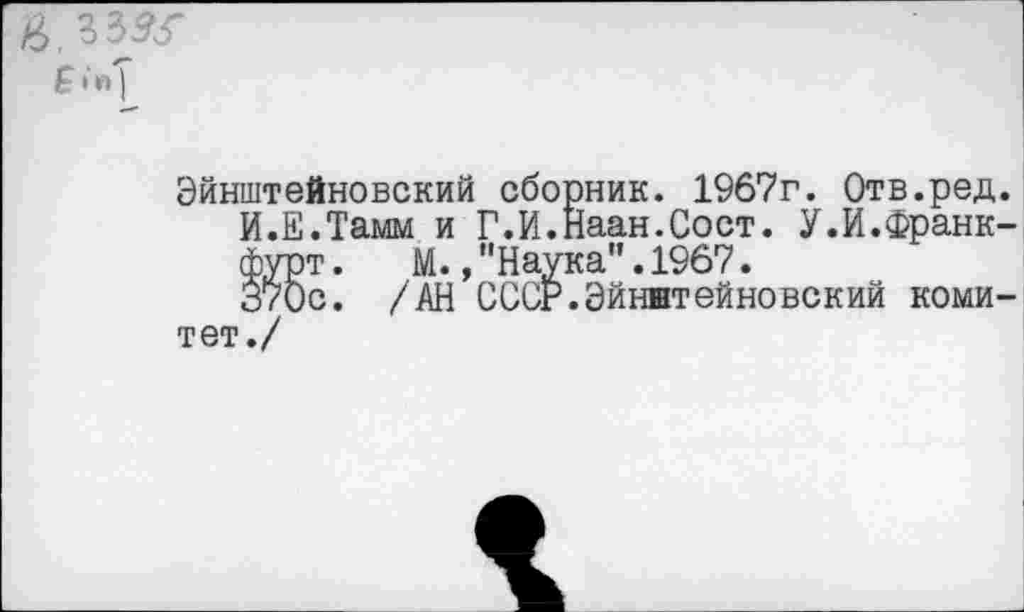 ﻿в.зззг
Эйнштейновский сборник. 1967г. Отв.ред.
И.Е.Тамм и Г.И.Наан.Сост. У.И.Франкфурт .	М.,"Наука”.1967.
370с. /АН СССР.Эйнштейновский комитет./